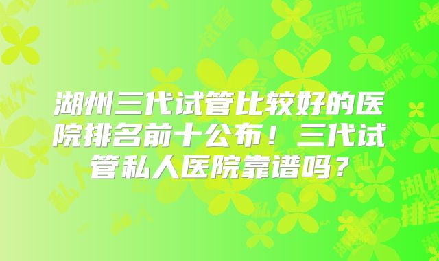 湖州三代试管比较好的医院排名前十公布！三代试管私人医院靠谱吗？