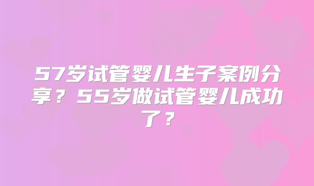 57岁试管婴儿生子案例分享?55岁做试管婴儿成功了?