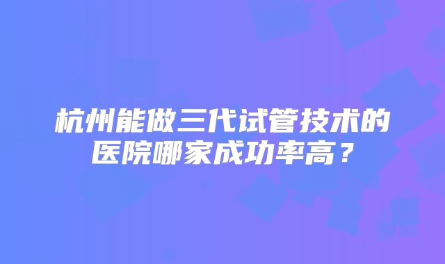 杭州能做三代试管技术的医院哪家成功率高？