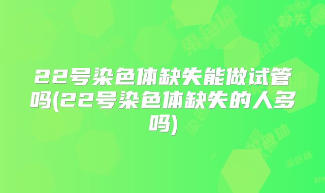 22号染色体缺失能做试管吗(22号染色体缺失的人多吗)