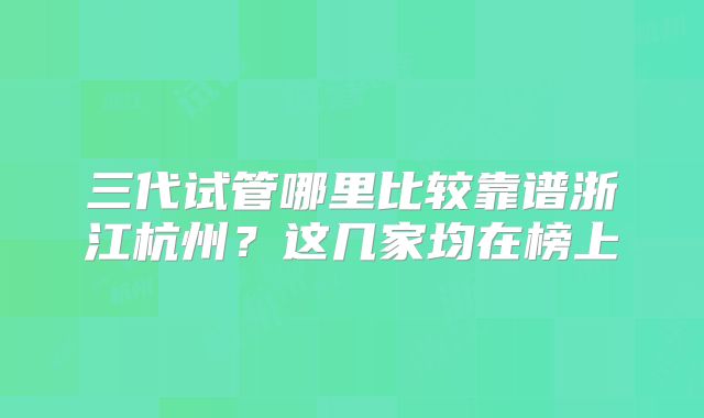 三代试管哪里比较靠谱浙江杭州？这几家均在榜上