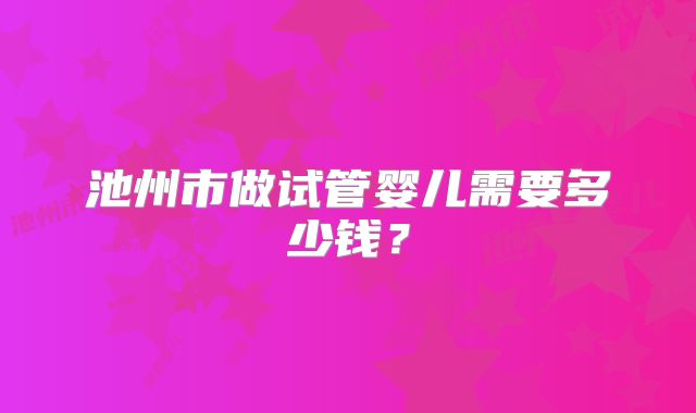池州市做试管婴儿需要多少钱？