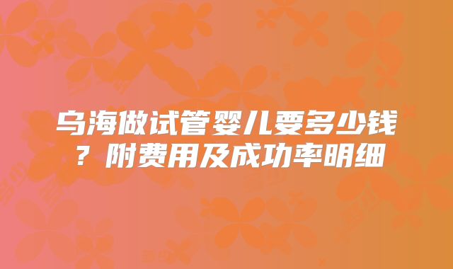 乌海做试管婴儿要多少钱？附费用及成功率明细