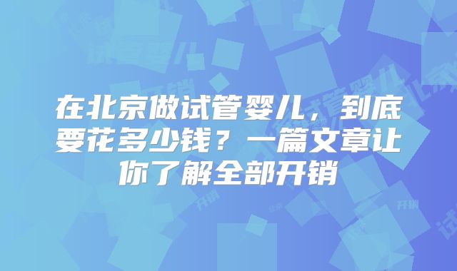 在北京做试管婴儿,到底要花多少钱?一篇文章让你了解全部开销