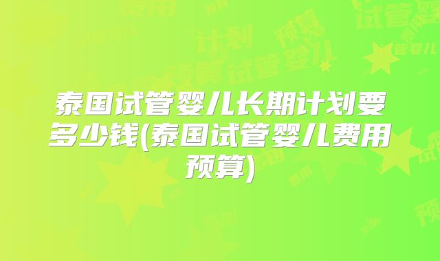 泰国试管婴儿长期计划要多少钱(泰国试管婴儿费用预算)