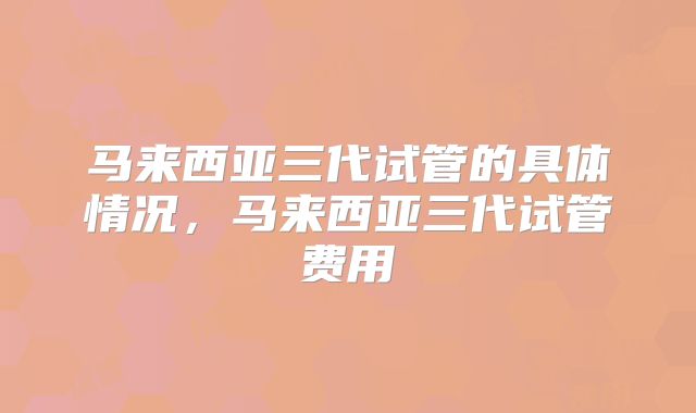 马来西亚三代试管的具体情况，马来西亚三代试管费用