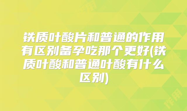 铁质叶酸片和普通的作用有区别备孕吃那个更好(铁质叶酸和普通叶酸有什么区别)