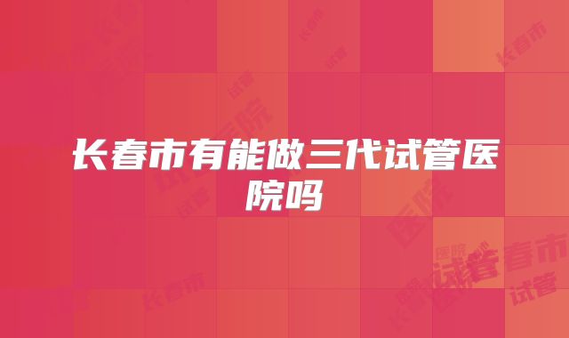 长春市有能做三代试管医院吗