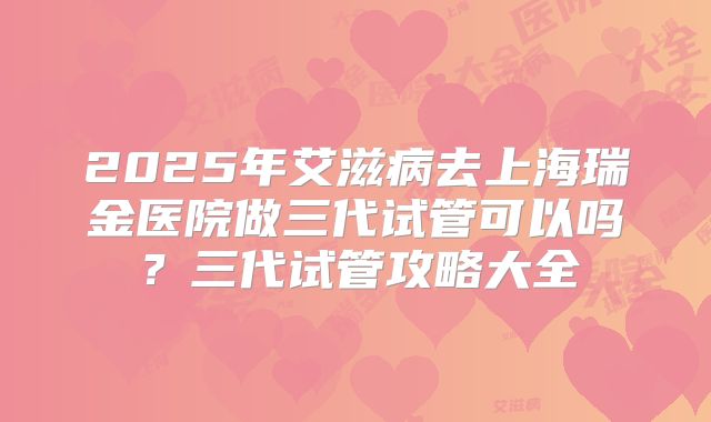 2025年艾滋病去上海瑞金医院做三代试管可以吗?三代试管攻略大全