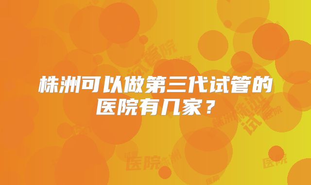 株洲可以做第三代试管的医院有几家？