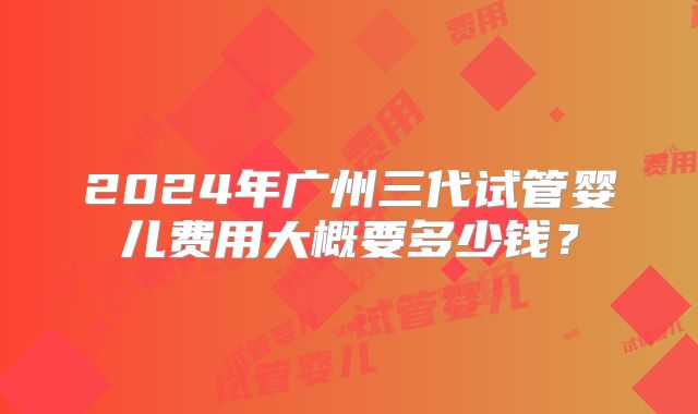 2024年广州三代试管婴儿费用大概要多少钱？