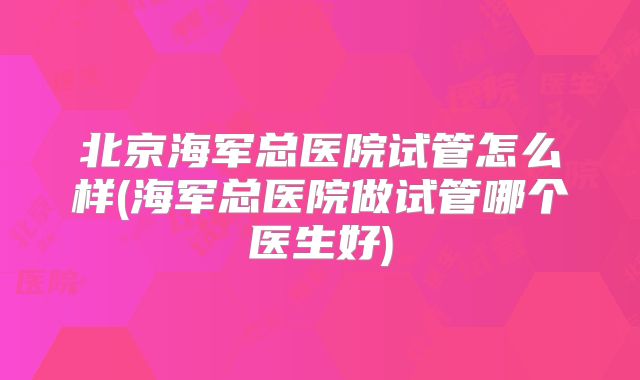 北京海军总医院试管怎么样(海军总医院做试管哪个医生好)
