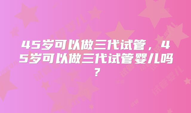 45岁可以做三代试管，45岁可以做三代试管婴儿吗？