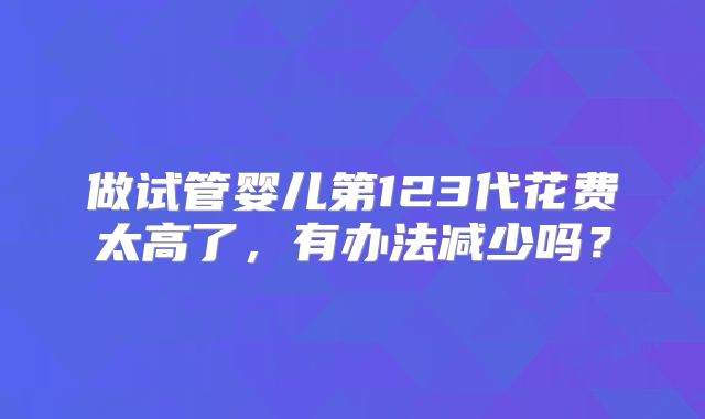 做试管婴儿第123代花费太高了，有办法减少吗？