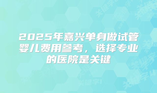 2025年嘉兴单身做试管婴儿费用参考,选择专业的医院是关键