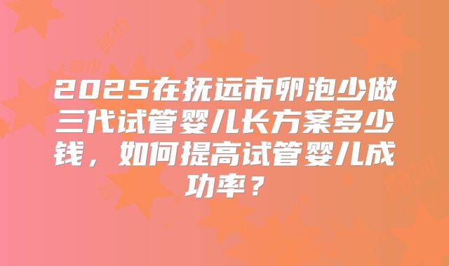 2025在抚远市卵泡少做三代试管婴儿长方案多少钱，如何提高试管婴儿成功率？