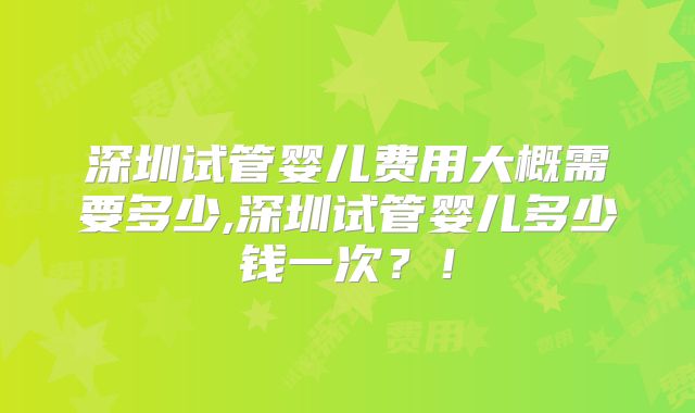 深圳试管婴儿费用大概需要多少,深圳试管婴儿多少钱一次？！