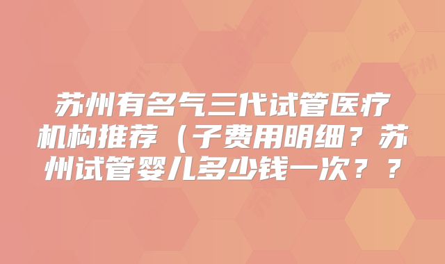 苏州有名气三代试管医疗机构推荐(子费用明细?苏州试管婴儿多少钱一次??