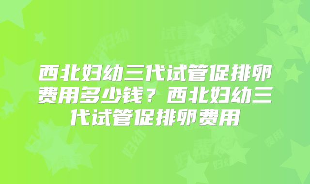 西北妇幼三代试管促排卵费用多少钱？西北妇幼三代试管促排卵费用