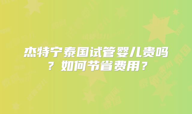 杰特宁泰国试管婴儿贵吗?如何节省费用?