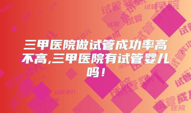 三甲医院做试管成功率高不高,三甲医院有试管婴儿吗！