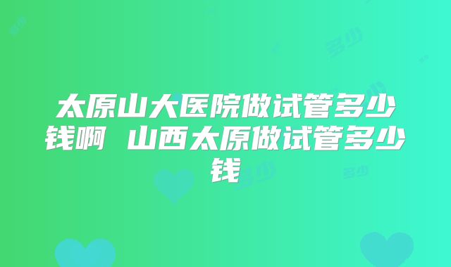 太原山大医院做试管多少钱啊 山西太原做试管多少钱