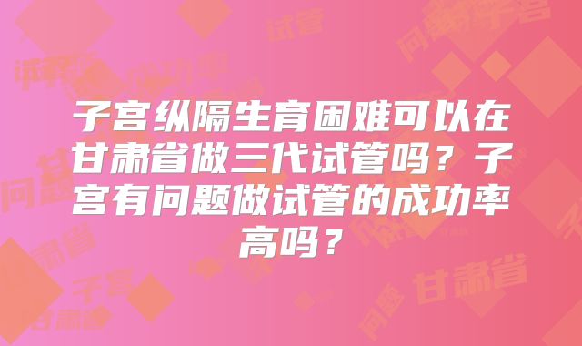 子宫纵隔生育困难可以在甘肃省做三代试管吗？子宫有问题做试管的成功率高吗？