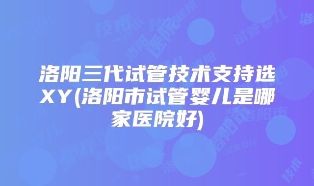 洛阳三代试管技术支持选XY(洛阳市试管婴儿是哪家医院好)