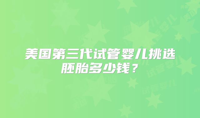 美国第三代试管婴儿挑选胚胎多少钱？