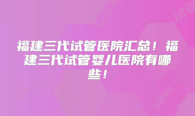福建三代试管医院汇总!福建三代试管婴儿医院有哪些!