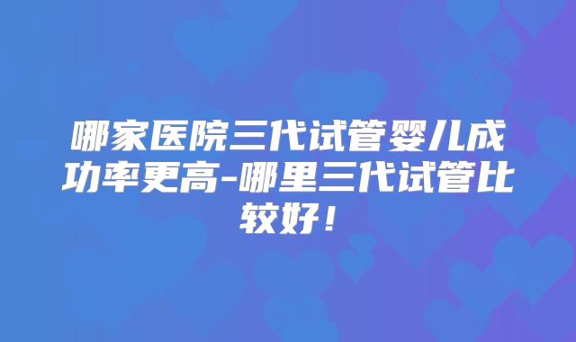哪家医院三代试管婴儿成功率更高-哪里三代试管比较好！