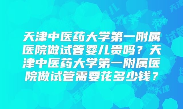 天津中医药大学第一附属医院做试管婴儿贵吗?天津中医药大学第一附属医院做试管需要花多少钱?