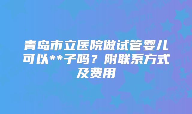 青岛市立医院做试管婴儿可以**子吗？附联系方式及费用