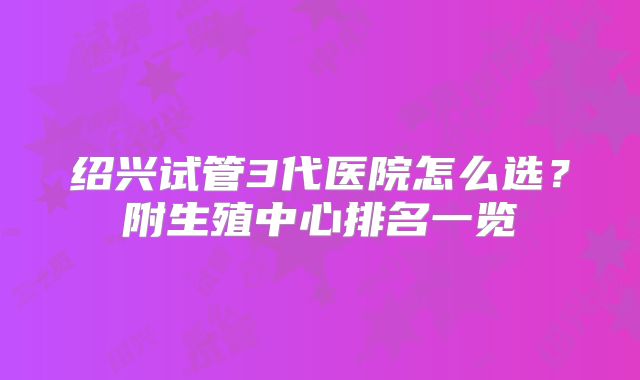 绍兴试管3代医院怎么选？附生殖中心排名一览