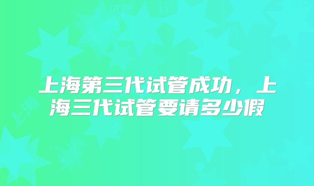 上海第三代试管成功，上海三代试管要请多少假