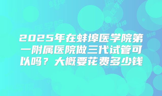 2025年在蚌埠医学院第一附属医院做三代试管可以吗？大概要花费多少钱