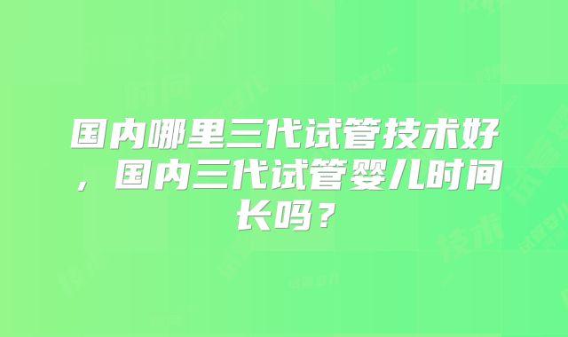 国内哪里三代试管技术好，国内三代试管婴儿时间长吗？