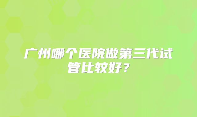 广州哪个医院做第三代试管比较好？