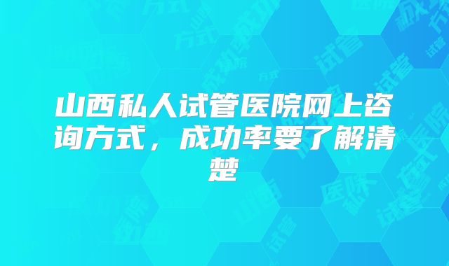 山西私人试管医院网上咨询方式，成功率要了解清楚