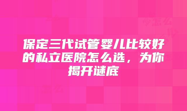 保定三代试管婴儿比较好的私立医院怎么选，为你揭开谜底