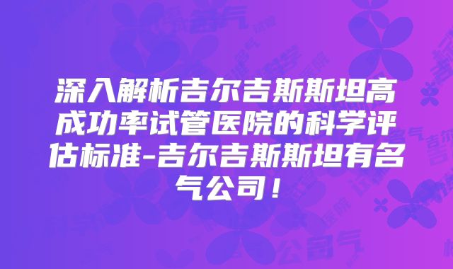 深入解析吉尔吉斯斯坦高成功率试管医院的科学评估标准-吉尔吉斯斯坦有名气公司!