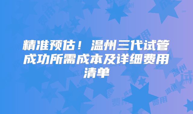 精准预估!温州三代试管成功所需成本及详细费用清单
