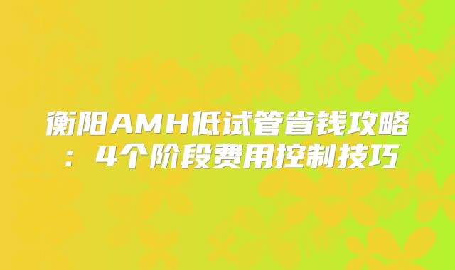衡阳AMH低试管省钱攻略:4个阶段费用控制技巧