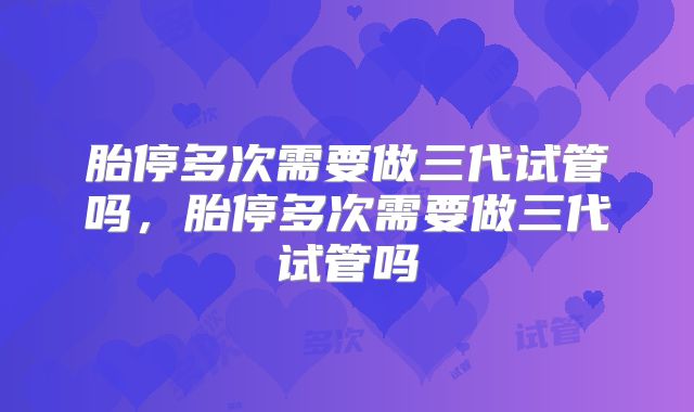 胎停多次需要做三代试管吗,胎停多次需要做三代试管吗