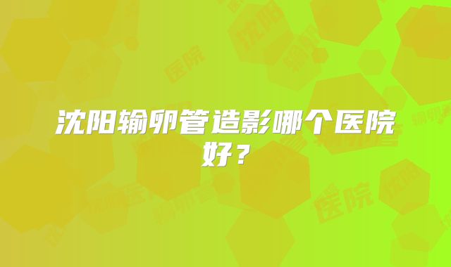 沈阳输卵管造影哪个医院好?