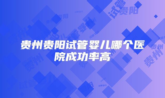 贵州贵阳试管婴儿哪个医院成功率高