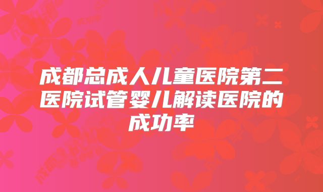 成都总成人儿童医院第二医院试管婴儿解读医院的成功率