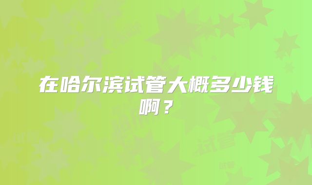 在哈尔滨试管大概多少钱啊?