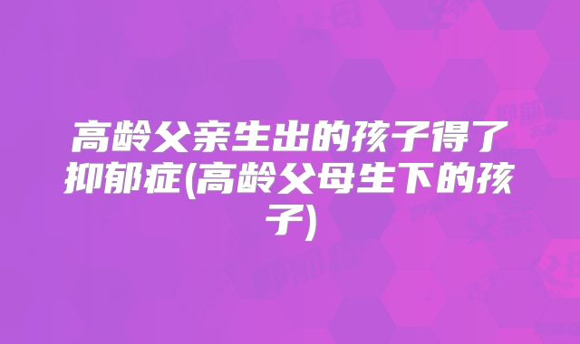 高龄父亲生出的孩子得了抑郁症(高龄父母生下的孩子)