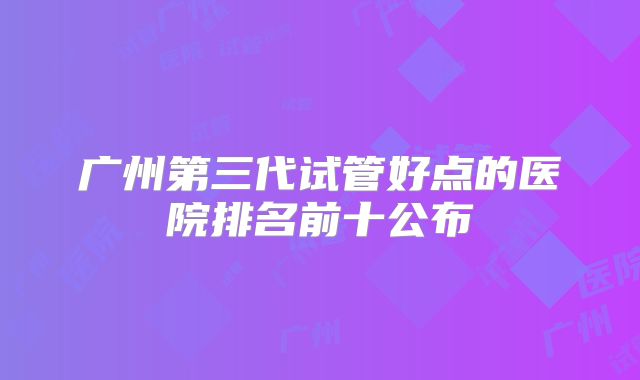 广州第三代试管好点的医院排名前十公布